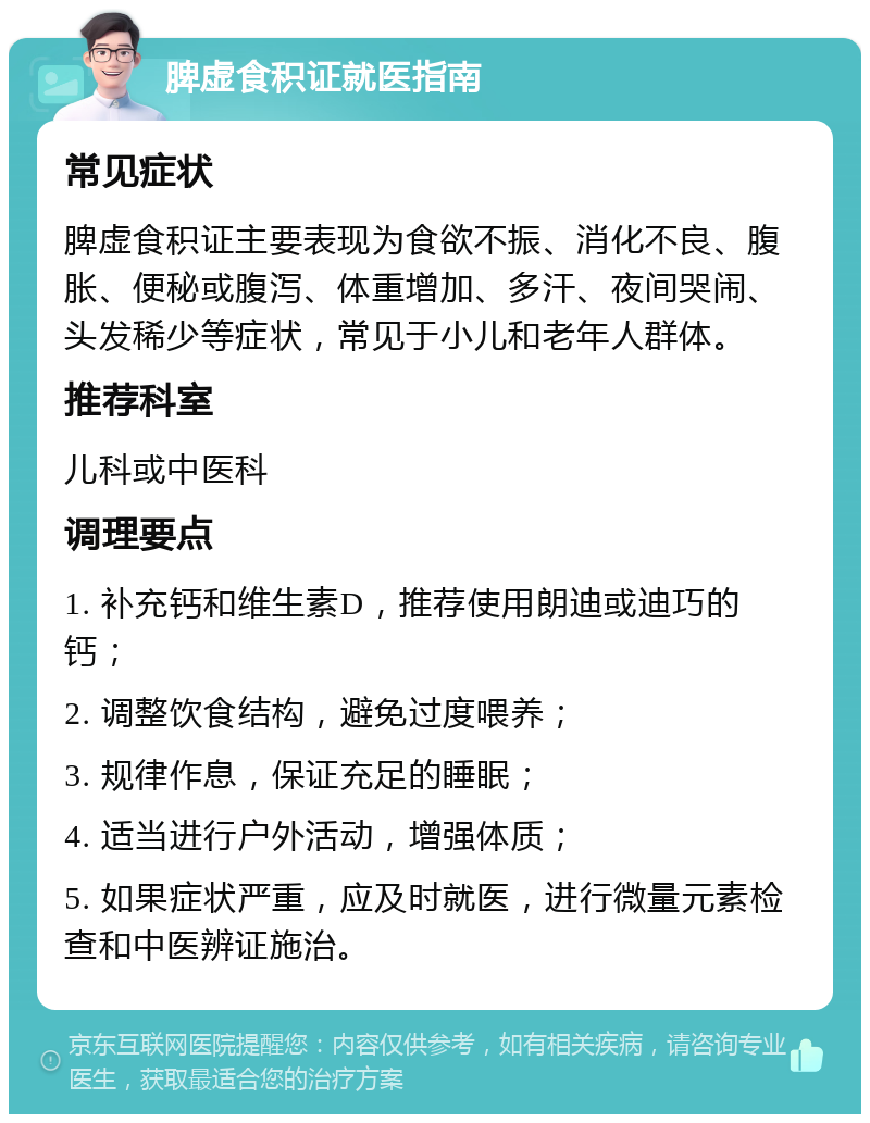 脾虚食积证就医指南 常见症状 脾虚食积证主要表现为食欲不振、消化不良、腹胀、便秘或腹泻、体重增加、多汗、夜间哭闹、头发稀少等症状，常见于小儿和老年人群体。 推荐科室 儿科或中医科 调理要点 1. 补充钙和维生素D，推荐使用朗迪或迪巧的钙； 2. 调整饮食结构，避免过度喂养； 3. 规律作息，保证充足的睡眠； 4. 适当进行户外活动，增强体质； 5. 如果症状严重，应及时就医，进行微量元素检查和中医辨证施治。