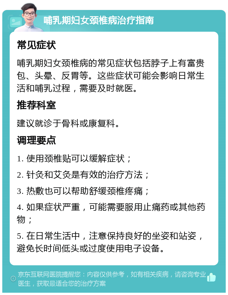 哺乳期妇女颈椎病治疗指南 常见症状 哺乳期妇女颈椎病的常见症状包括脖子上有富贵包、头晕、反胃等。这些症状可能会影响日常生活和哺乳过程，需要及时就医。 推荐科室 建议就诊于骨科或康复科。 调理要点 1. 使用颈椎贴可以缓解症状； 2. 针灸和艾灸是有效的治疗方法； 3. 热敷也可以帮助舒缓颈椎疼痛； 4. 如果症状严重，可能需要服用止痛药或其他药物； 5. 在日常生活中，注意保持良好的坐姿和站姿，避免长时间低头或过度使用电子设备。