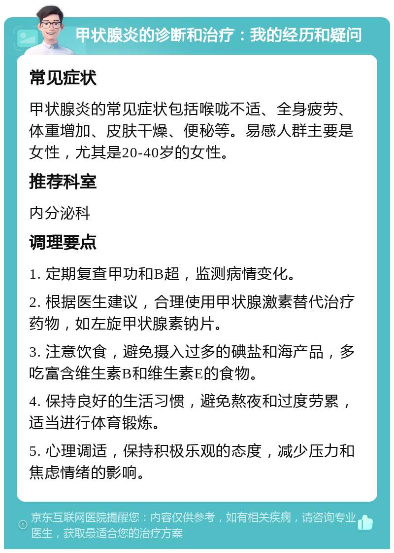 甲状腺炎的诊断和治疗：我的经历和疑问 常见症状 甲状腺炎的常见症状包括喉咙不适、全身疲劳、体重增加、皮肤干燥、便秘等。易感人群主要是女性，尤其是20-40岁的女性。 推荐科室 内分泌科 调理要点 1. 定期复查甲功和B超，监测病情变化。 2. 根据医生建议，合理使用甲状腺激素替代治疗药物，如左旋甲状腺素钠片。 3. 注意饮食，避免摄入过多的碘盐和海产品，多吃富含维生素B和维生素E的食物。 4. 保持良好的生活习惯，避免熬夜和过度劳累，适当进行体育锻炼。 5. 心理调适，保持积极乐观的态度，减少压力和焦虑情绪的影响。