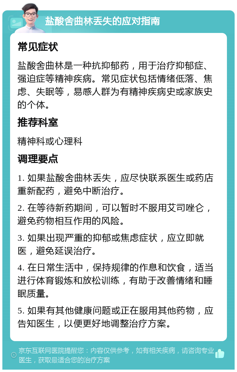 盐酸舍曲林丢失的应对指南 常见症状 盐酸舍曲林是一种抗抑郁药，用于治疗抑郁症、强迫症等精神疾病。常见症状包括情绪低落、焦虑、失眠等，易感人群为有精神疾病史或家族史的个体。 推荐科室 精神科或心理科 调理要点 1. 如果盐酸舍曲林丢失，应尽快联系医生或药店重新配药，避免中断治疗。 2. 在等待新药期间，可以暂时不服用艾司唑仑，避免药物相互作用的风险。 3. 如果出现严重的抑郁或焦虑症状，应立即就医，避免延误治疗。 4. 在日常生活中，保持规律的作息和饮食，适当进行体育锻炼和放松训练，有助于改善情绪和睡眠质量。 5. 如果有其他健康问题或正在服用其他药物，应告知医生，以便更好地调整治疗方案。