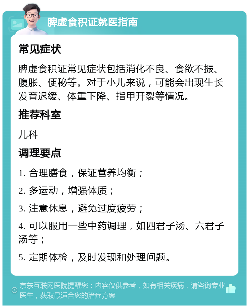 脾虚食积证就医指南 常见症状 脾虚食积证常见症状包括消化不良、食欲不振、腹胀、便秘等。对于小儿来说，可能会出现生长发育迟缓、体重下降、指甲开裂等情况。 推荐科室 儿科 调理要点 1. 合理膳食，保证营养均衡； 2. 多运动，增强体质； 3. 注意休息，避免过度疲劳； 4. 可以服用一些中药调理，如四君子汤、六君子汤等； 5. 定期体检，及时发现和处理问题。