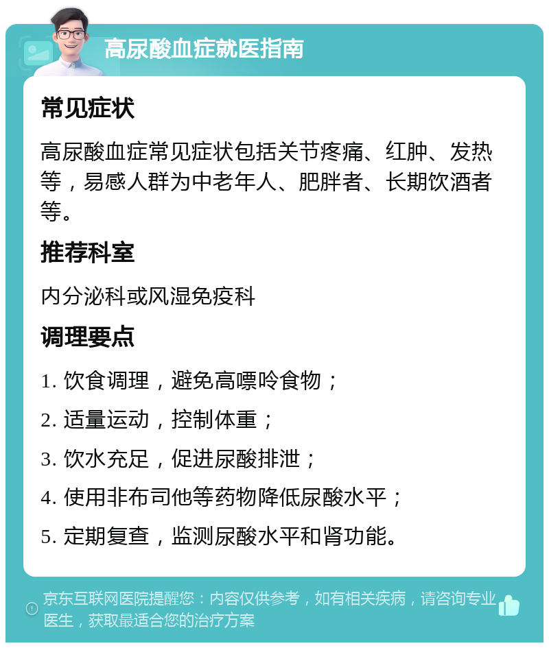 高尿酸血症就医指南 常见症状 高尿酸血症常见症状包括关节疼痛、红肿、发热等，易感人群为中老年人、肥胖者、长期饮酒者等。 推荐科室 内分泌科或风湿免疫科 调理要点 1. 饮食调理，避免高嘌呤食物； 2. 适量运动，控制体重； 3. 饮水充足，促进尿酸排泄； 4. 使用非布司他等药物降低尿酸水平； 5. 定期复查，监测尿酸水平和肾功能。