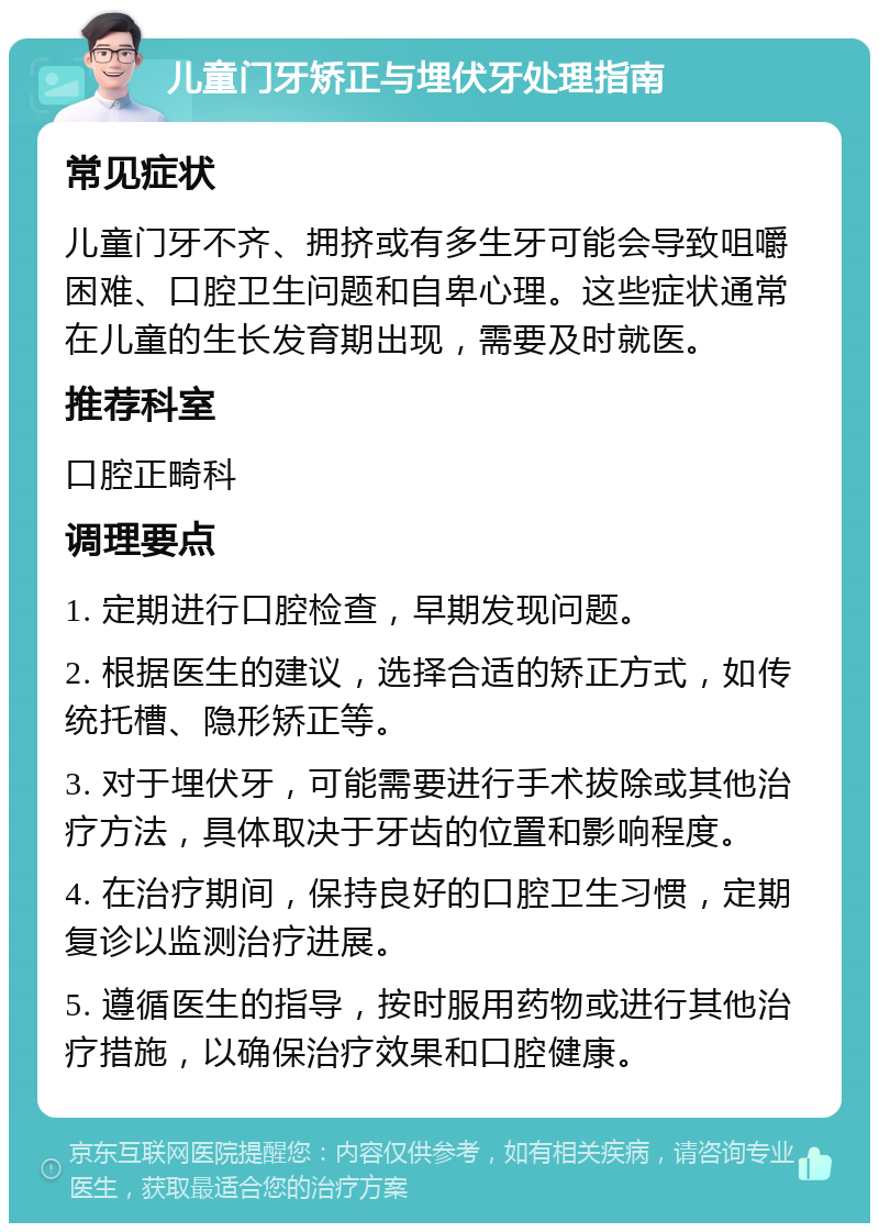 儿童门牙矫正与埋伏牙处理指南 常见症状 儿童门牙不齐、拥挤或有多生牙可能会导致咀嚼困难、口腔卫生问题和自卑心理。这些症状通常在儿童的生长发育期出现，需要及时就医。 推荐科室 口腔正畸科 调理要点 1. 定期进行口腔检查，早期发现问题。 2. 根据医生的建议，选择合适的矫正方式，如传统托槽、隐形矫正等。 3. 对于埋伏牙，可能需要进行手术拔除或其他治疗方法，具体取决于牙齿的位置和影响程度。 4. 在治疗期间，保持良好的口腔卫生习惯，定期复诊以监测治疗进展。 5. 遵循医生的指导，按时服用药物或进行其他治疗措施，以确保治疗效果和口腔健康。