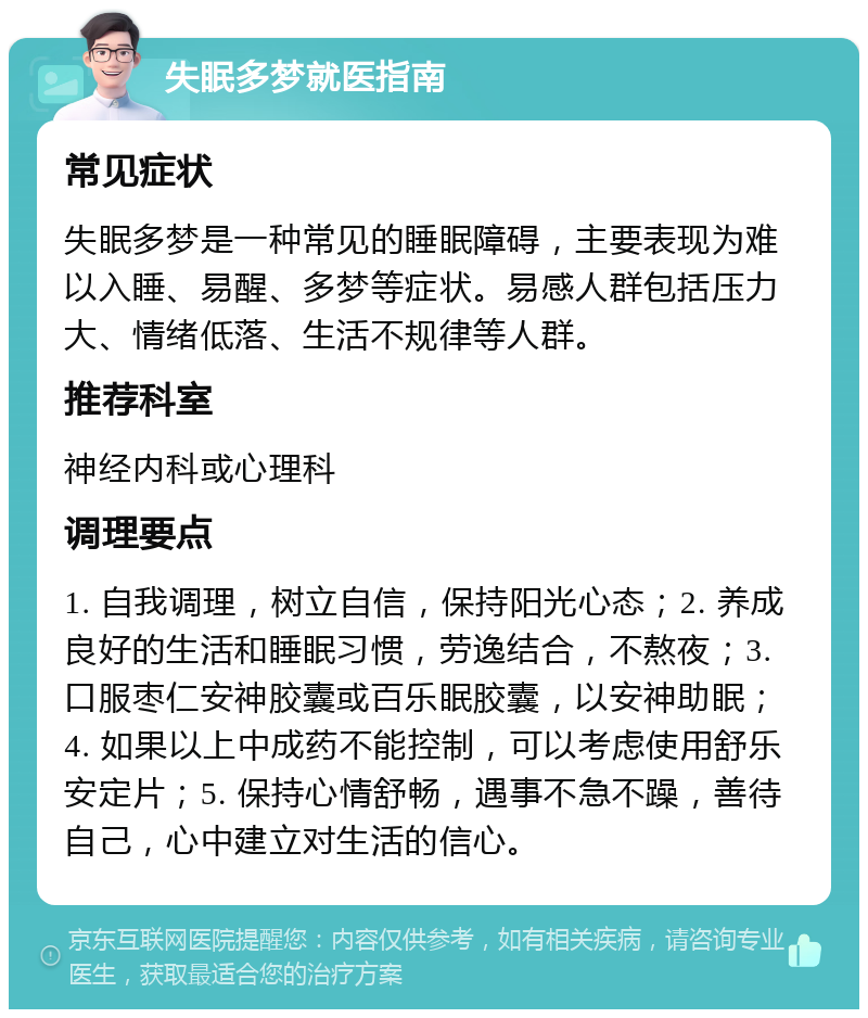 失眠多梦就医指南 常见症状 失眠多梦是一种常见的睡眠障碍，主要表现为难以入睡、易醒、多梦等症状。易感人群包括压力大、情绪低落、生活不规律等人群。 推荐科室 神经内科或心理科 调理要点 1. 自我调理，树立自信，保持阳光心态；2. 养成良好的生活和睡眠习惯，劳逸结合，不熬夜；3. 口服枣仁安神胶囊或百乐眠胶囊，以安神助眠；4. 如果以上中成药不能控制，可以考虑使用舒乐安定片；5. 保持心情舒畅，遇事不急不躁，善待自己，心中建立对生活的信心。