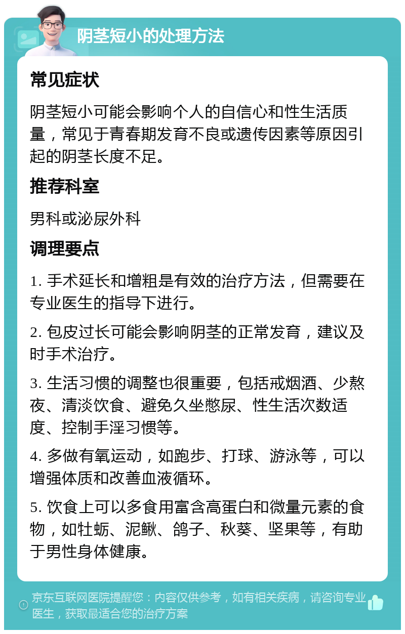 阴茎短小的处理方法 常见症状 阴茎短小可能会影响个人的自信心和性生活质量，常见于青春期发育不良或遗传因素等原因引起的阴茎长度不足。 推荐科室 男科或泌尿外科 调理要点 1. 手术延长和增粗是有效的治疗方法，但需要在专业医生的指导下进行。 2. 包皮过长可能会影响阴茎的正常发育，建议及时手术治疗。 3. 生活习惯的调整也很重要，包括戒烟酒、少熬夜、清淡饮食、避免久坐憋尿、性生活次数适度、控制手淫习惯等。 4. 多做有氧运动，如跑步、打球、游泳等，可以增强体质和改善血液循环。 5. 饮食上可以多食用富含高蛋白和微量元素的食物，如牡蛎、泥鳅、鸽子、秋葵、坚果等，有助于男性身体健康。