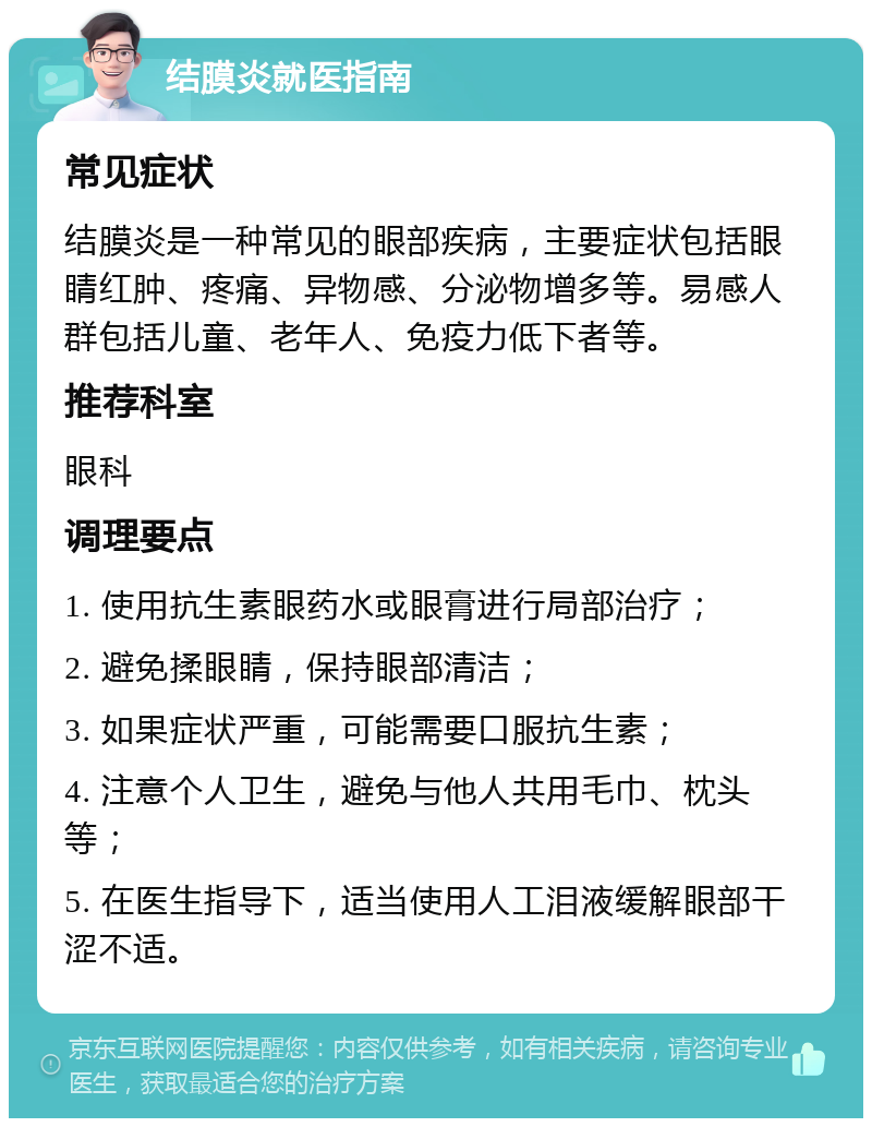 结膜炎就医指南 常见症状 结膜炎是一种常见的眼部疾病，主要症状包括眼睛红肿、疼痛、异物感、分泌物增多等。易感人群包括儿童、老年人、免疫力低下者等。 推荐科室 眼科 调理要点 1. 使用抗生素眼药水或眼膏进行局部治疗； 2. 避免揉眼睛，保持眼部清洁； 3. 如果症状严重，可能需要口服抗生素； 4. 注意个人卫生，避免与他人共用毛巾、枕头等； 5. 在医生指导下，适当使用人工泪液缓解眼部干涩不适。