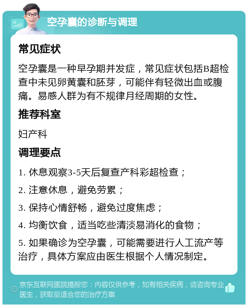 空孕囊的诊断与调理 常见症状 空孕囊是一种早孕期并发症，常见症状包括B超检查中未见卵黄囊和胚芽，可能伴有轻微出血或腹痛。易感人群为有不规律月经周期的女性。 推荐科室 妇产科 调理要点 1. 休息观察3-5天后复查产科彩超检查； 2. 注意休息，避免劳累； 3. 保持心情舒畅，避免过度焦虑； 4. 均衡饮食，适当吃些清淡易消化的食物； 5. 如果确诊为空孕囊，可能需要进行人工流产等治疗，具体方案应由医生根据个人情况制定。