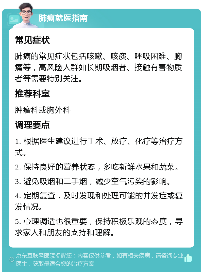 肺癌就医指南 常见症状 肺癌的常见症状包括咳嗽、咳痰、呼吸困难、胸痛等，高风险人群如长期吸烟者、接触有害物质者等需要特别关注。 推荐科室 肿瘤科或胸外科 调理要点 1. 根据医生建议进行手术、放疗、化疗等治疗方式。 2. 保持良好的营养状态，多吃新鲜水果和蔬菜。 3. 避免吸烟和二手烟，减少空气污染的影响。 4. 定期复查，及时发现和处理可能的并发症或复发情况。 5. 心理调适也很重要，保持积极乐观的态度，寻求家人和朋友的支持和理解。