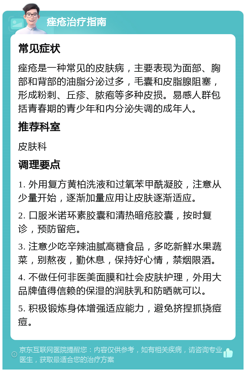 痤疮治疗指南 常见症状 痤疮是一种常见的皮肤病，主要表现为面部、胸部和背部的油脂分泌过多，毛囊和皮脂腺阻塞，形成粉刺、丘疹、脓疱等多种皮损。易感人群包括青春期的青少年和内分泌失调的成年人。 推荐科室 皮肤科 调理要点 1. 外用复方黄柏洗液和过氧苯甲酰凝胶，注意从少量开始，逐渐加量应用让皮肤逐渐适应。 2. 口服米诺环素胶囊和清热暗疮胶囊，按时复诊，预防留疤。 3. 注意少吃辛辣油腻高糖食品，多吃新鲜水果蔬菜，别熬夜，勤休息，保持好心情，禁烟限酒。 4. 不做任何非医美面膜和社会皮肤护理，外用大品牌值得信赖的保湿的润肤乳和防晒就可以。 5. 积极锻炼身体增强适应能力，避免挤捏抓挠痘痘。