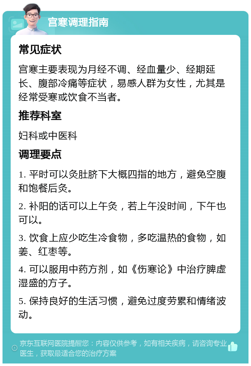 宫寒调理指南 常见症状 宫寒主要表现为月经不调、经血量少、经期延长、腹部冷痛等症状，易感人群为女性，尤其是经常受寒或饮食不当者。 推荐科室 妇科或中医科 调理要点 1. 平时可以灸肚脐下大概四指的地方，避免空腹和饱餐后灸。 2. 补阳的话可以上午灸，若上午没时间，下午也可以。 3. 饮食上应少吃生冷食物，多吃温热的食物，如姜、红枣等。 4. 可以服用中药方剂，如《伤寒论》中治疗脾虚湿盛的方子。 5. 保持良好的生活习惯，避免过度劳累和情绪波动。