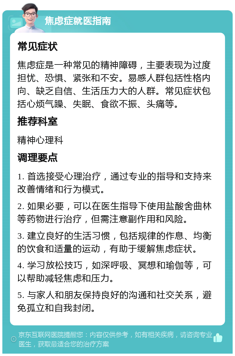 焦虑症就医指南 常见症状 焦虑症是一种常见的精神障碍，主要表现为过度担忧、恐惧、紧张和不安。易感人群包括性格内向、缺乏自信、生活压力大的人群。常见症状包括心烦气躁、失眠、食欲不振、头痛等。 推荐科室 精神心理科 调理要点 1. 首选接受心理治疗，通过专业的指导和支持来改善情绪和行为模式。 2. 如果必要，可以在医生指导下使用盐酸舍曲林等药物进行治疗，但需注意副作用和风险。 3. 建立良好的生活习惯，包括规律的作息、均衡的饮食和适量的运动，有助于缓解焦虑症状。 4. 学习放松技巧，如深呼吸、冥想和瑜伽等，可以帮助减轻焦虑和压力。 5. 与家人和朋友保持良好的沟通和社交关系，避免孤立和自我封闭。