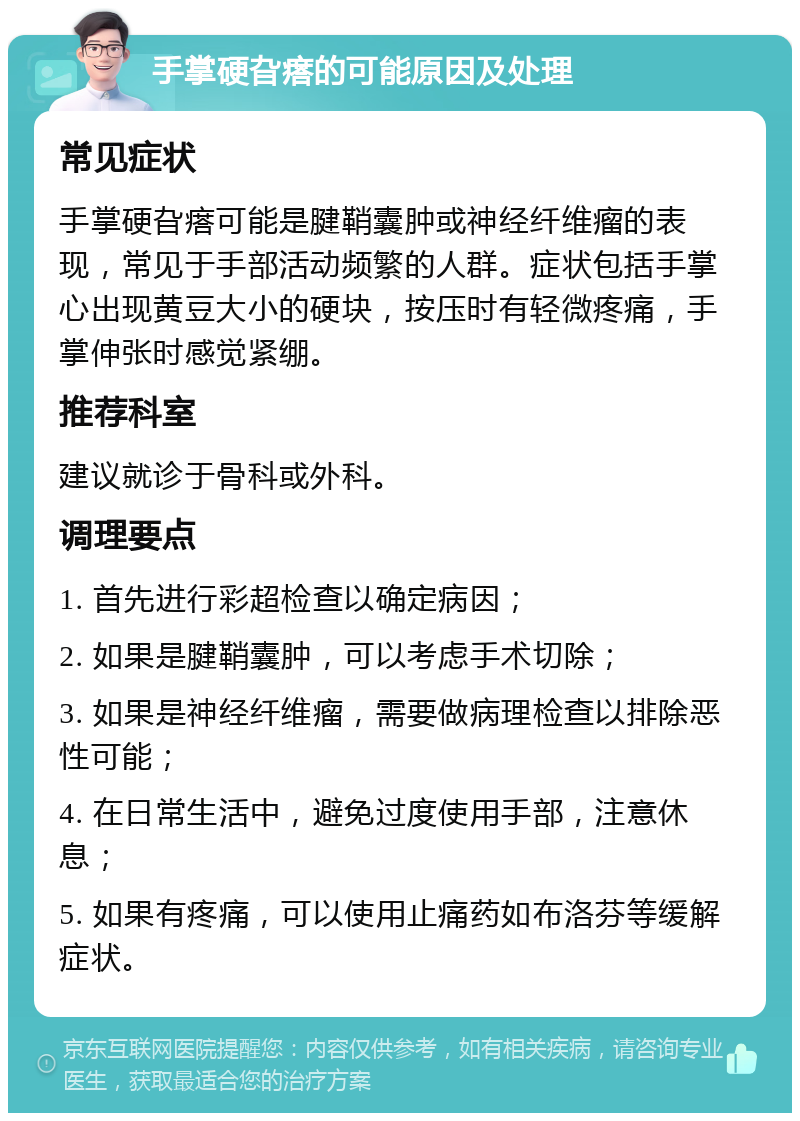 手掌硬旮瘩的可能原因及处理 常见症状 手掌硬旮瘩可能是腱鞘囊肿或神经纤维瘤的表现，常见于手部活动频繁的人群。症状包括手掌心出现黄豆大小的硬块，按压时有轻微疼痛，手掌伸张时感觉紧绷。 推荐科室 建议就诊于骨科或外科。 调理要点 1. 首先进行彩超检查以确定病因； 2. 如果是腱鞘囊肿，可以考虑手术切除； 3. 如果是神经纤维瘤，需要做病理检查以排除恶性可能； 4. 在日常生活中，避免过度使用手部，注意休息； 5. 如果有疼痛，可以使用止痛药如布洛芬等缓解症状。