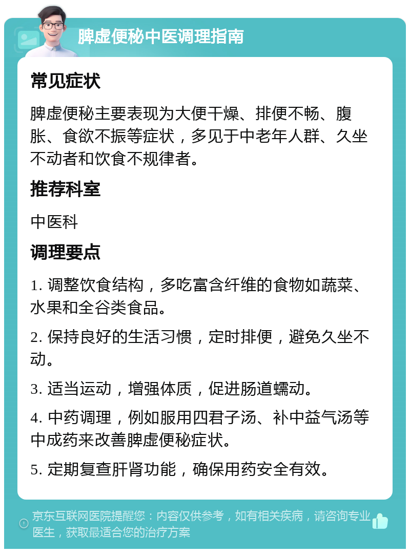 脾虚便秘中医调理指南 常见症状 脾虚便秘主要表现为大便干燥、排便不畅、腹胀、食欲不振等症状，多见于中老年人群、久坐不动者和饮食不规律者。 推荐科室 中医科 调理要点 1. 调整饮食结构，多吃富含纤维的食物如蔬菜、水果和全谷类食品。 2. 保持良好的生活习惯，定时排便，避免久坐不动。 3. 适当运动，增强体质，促进肠道蠕动。 4. 中药调理，例如服用四君子汤、补中益气汤等中成药来改善脾虚便秘症状。 5. 定期复查肝肾功能，确保用药安全有效。