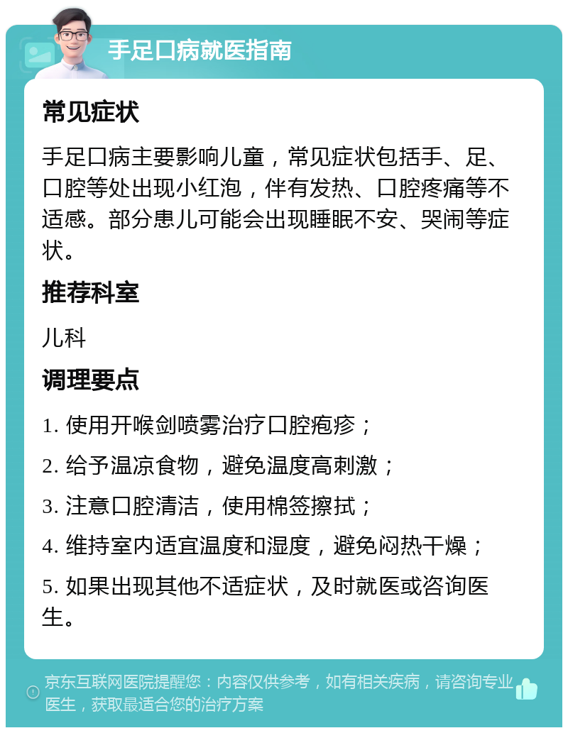 手足口病就医指南 常见症状 手足口病主要影响儿童，常见症状包括手、足、口腔等处出现小红泡，伴有发热、口腔疼痛等不适感。部分患儿可能会出现睡眠不安、哭闹等症状。 推荐科室 儿科 调理要点 1. 使用开喉剑喷雾治疗口腔疱疹； 2. 给予温凉食物，避免温度高刺激； 3. 注意口腔清洁，使用棉签擦拭； 4. 维持室内适宜温度和湿度，避免闷热干燥； 5. 如果出现其他不适症状，及时就医或咨询医生。