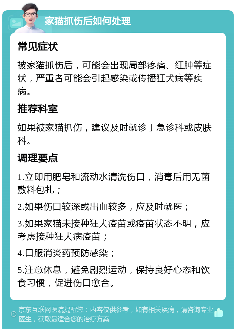 家猫抓伤后如何处理 常见症状 被家猫抓伤后，可能会出现局部疼痛、红肿等症状，严重者可能会引起感染或传播狂犬病等疾病。 推荐科室 如果被家猫抓伤，建议及时就诊于急诊科或皮肤科。 调理要点 1.立即用肥皂和流动水清洗伤口，消毒后用无菌敷料包扎； 2.如果伤口较深或出血较多，应及时就医； 3.如果家猫未接种狂犬疫苗或疫苗状态不明，应考虑接种狂犬病疫苗； 4.口服消炎药预防感染； 5.注意休息，避免剧烈运动，保持良好心态和饮食习惯，促进伤口愈合。