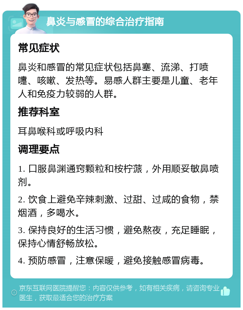 鼻炎与感冒的综合治疗指南 常见症状 鼻炎和感冒的常见症状包括鼻塞、流涕、打喷嚏、咳嗽、发热等。易感人群主要是儿童、老年人和免疫力较弱的人群。 推荐科室 耳鼻喉科或呼吸内科 调理要点 1. 口服鼻渊通窍颗粒和桉柠蒎，外用顺妥敏鼻喷剂。 2. 饮食上避免辛辣刺激、过甜、过咸的食物，禁烟酒，多喝水。 3. 保持良好的生活习惯，避免熬夜，充足睡眠，保持心情舒畅放松。 4. 预防感冒，注意保暖，避免接触感冒病毒。