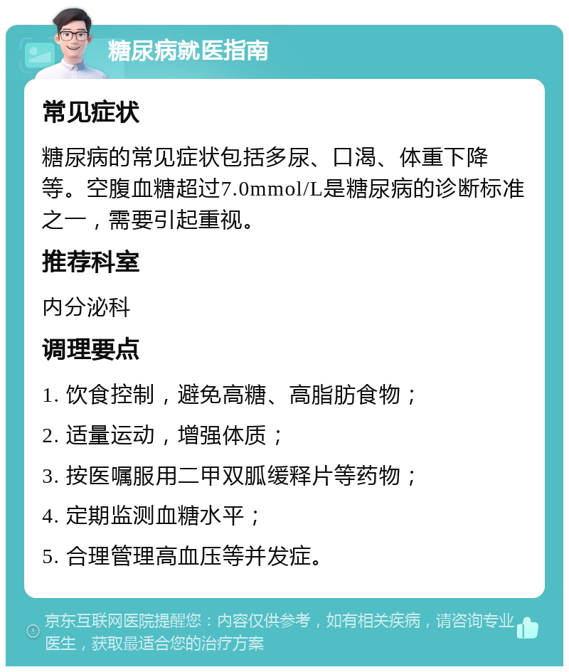 糖尿病就医指南 常见症状 糖尿病的常见症状包括多尿、口渴、体重下降等。空腹血糖超过7.0mmol/L是糖尿病的诊断标准之一，需要引起重视。 推荐科室 内分泌科 调理要点 1. 饮食控制，避免高糖、高脂肪食物； 2. 适量运动，增强体质； 3. 按医嘱服用二甲双胍缓释片等药物； 4. 定期监测血糖水平； 5. 合理管理高血压等并发症。