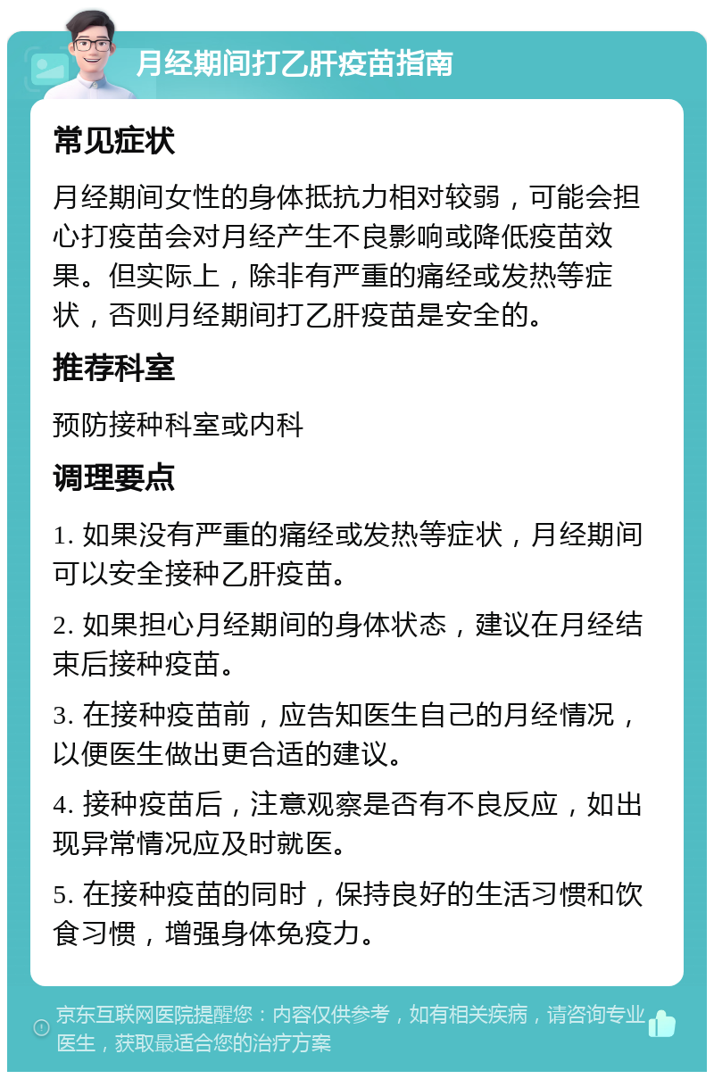 月经期间打乙肝疫苗指南 常见症状 月经期间女性的身体抵抗力相对较弱，可能会担心打疫苗会对月经产生不良影响或降低疫苗效果。但实际上，除非有严重的痛经或发热等症状，否则月经期间打乙肝疫苗是安全的。 推荐科室 预防接种科室或内科 调理要点 1. 如果没有严重的痛经或发热等症状，月经期间可以安全接种乙肝疫苗。 2. 如果担心月经期间的身体状态，建议在月经结束后接种疫苗。 3. 在接种疫苗前，应告知医生自己的月经情况，以便医生做出更合适的建议。 4. 接种疫苗后，注意观察是否有不良反应，如出现异常情况应及时就医。 5. 在接种疫苗的同时，保持良好的生活习惯和饮食习惯，增强身体免疫力。