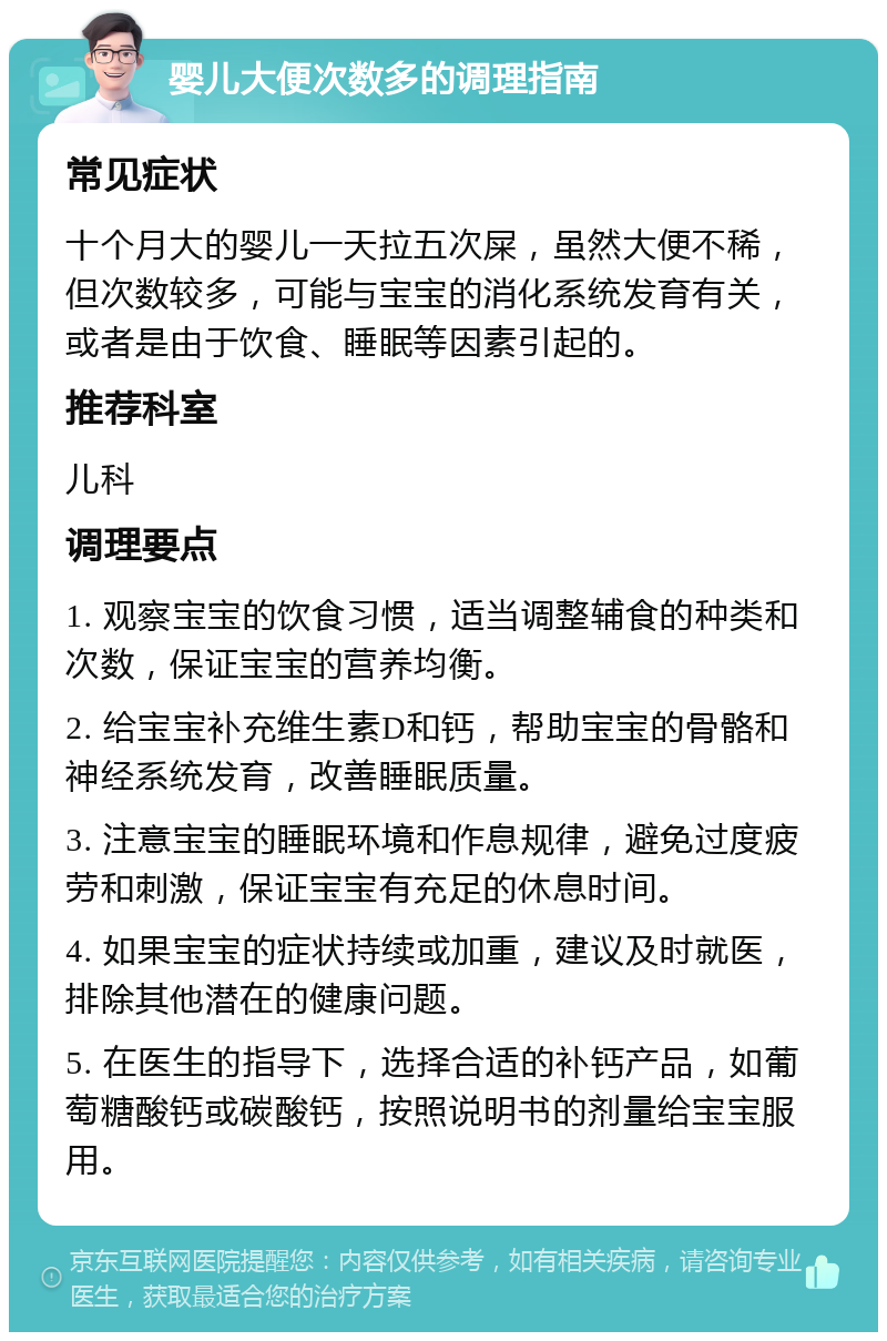 婴儿大便次数多的调理指南 常见症状 十个月大的婴儿一天拉五次屎，虽然大便不稀，但次数较多，可能与宝宝的消化系统发育有关，或者是由于饮食、睡眠等因素引起的。 推荐科室 儿科 调理要点 1. 观察宝宝的饮食习惯，适当调整辅食的种类和次数，保证宝宝的营养均衡。 2. 给宝宝补充维生素D和钙，帮助宝宝的骨骼和神经系统发育，改善睡眠质量。 3. 注意宝宝的睡眠环境和作息规律，避免过度疲劳和刺激，保证宝宝有充足的休息时间。 4. 如果宝宝的症状持续或加重，建议及时就医，排除其他潜在的健康问题。 5. 在医生的指导下，选择合适的补钙产品，如葡萄糖酸钙或碳酸钙，按照说明书的剂量给宝宝服用。