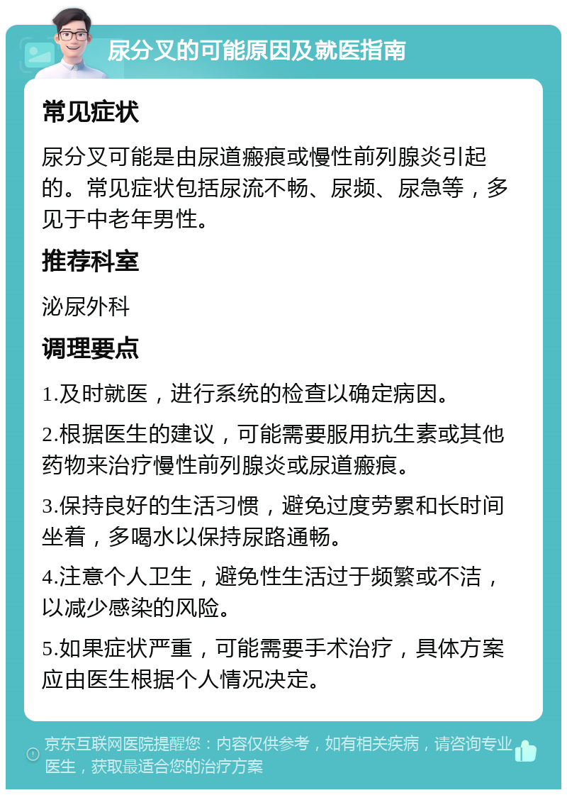 尿分叉的可能原因及就医指南 常见症状 尿分叉可能是由尿道瘢痕或慢性前列腺炎引起的。常见症状包括尿流不畅、尿频、尿急等，多见于中老年男性。 推荐科室 泌尿外科 调理要点 1.及时就医，进行系统的检查以确定病因。 2.根据医生的建议，可能需要服用抗生素或其他药物来治疗慢性前列腺炎或尿道瘢痕。 3.保持良好的生活习惯，避免过度劳累和长时间坐着，多喝水以保持尿路通畅。 4.注意个人卫生，避免性生活过于频繁或不洁，以减少感染的风险。 5.如果症状严重，可能需要手术治疗，具体方案应由医生根据个人情况决定。