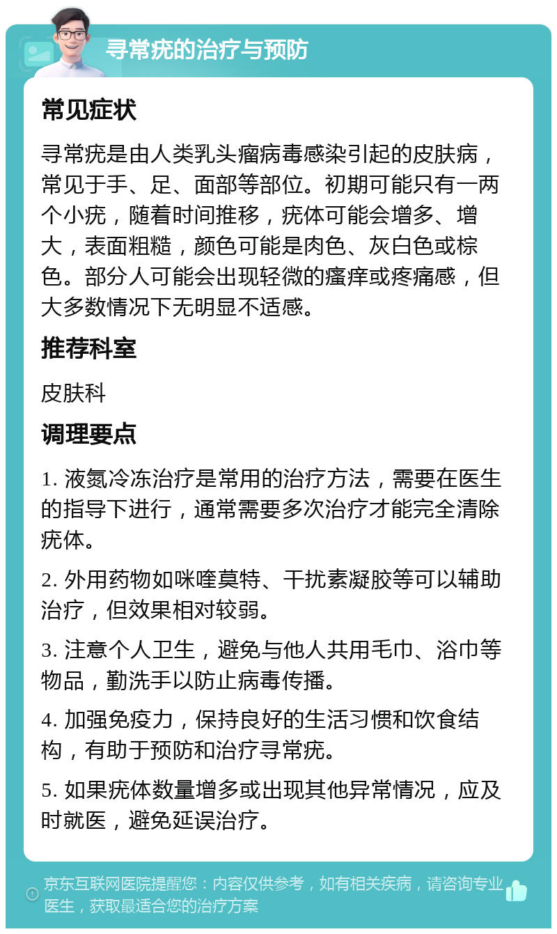 寻常疣的治疗与预防 常见症状 寻常疣是由人类乳头瘤病毒感染引起的皮肤病，常见于手、足、面部等部位。初期可能只有一两个小疣，随着时间推移，疣体可能会增多、增大，表面粗糙，颜色可能是肉色、灰白色或棕色。部分人可能会出现轻微的瘙痒或疼痛感，但大多数情况下无明显不适感。 推荐科室 皮肤科 调理要点 1. 液氮冷冻治疗是常用的治疗方法，需要在医生的指导下进行，通常需要多次治疗才能完全清除疣体。 2. 外用药物如咪喹莫特、干扰素凝胶等可以辅助治疗，但效果相对较弱。 3. 注意个人卫生，避免与他人共用毛巾、浴巾等物品，勤洗手以防止病毒传播。 4. 加强免疫力，保持良好的生活习惯和饮食结构，有助于预防和治疗寻常疣。 5. 如果疣体数量增多或出现其他异常情况，应及时就医，避免延误治疗。