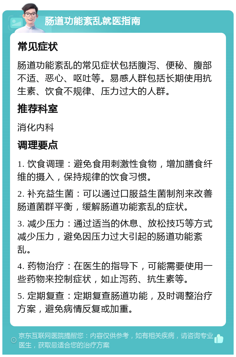 肠道功能紊乱就医指南 常见症状 肠道功能紊乱的常见症状包括腹泻、便秘、腹部不适、恶心、呕吐等。易感人群包括长期使用抗生素、饮食不规律、压力过大的人群。 推荐科室 消化内科 调理要点 1. 饮食调理：避免食用刺激性食物，增加膳食纤维的摄入，保持规律的饮食习惯。 2. 补充益生菌：可以通过口服益生菌制剂来改善肠道菌群平衡，缓解肠道功能紊乱的症状。 3. 减少压力：通过适当的休息、放松技巧等方式减少压力，避免因压力过大引起的肠道功能紊乱。 4. 药物治疗：在医生的指导下，可能需要使用一些药物来控制症状，如止泻药、抗生素等。 5. 定期复查：定期复查肠道功能，及时调整治疗方案，避免病情反复或加重。