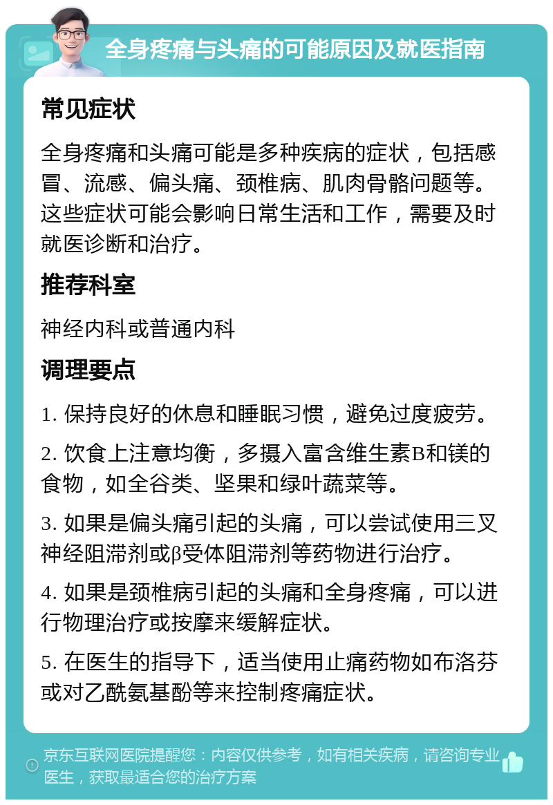 全身疼痛与头痛的可能原因及就医指南 常见症状 全身疼痛和头痛可能是多种疾病的症状，包括感冒、流感、偏头痛、颈椎病、肌肉骨骼问题等。这些症状可能会影响日常生活和工作，需要及时就医诊断和治疗。 推荐科室 神经内科或普通内科 调理要点 1. 保持良好的休息和睡眠习惯，避免过度疲劳。 2. 饮食上注意均衡，多摄入富含维生素B和镁的食物，如全谷类、坚果和绿叶蔬菜等。 3. 如果是偏头痛引起的头痛，可以尝试使用三叉神经阻滞剂或β受体阻滞剂等药物进行治疗。 4. 如果是颈椎病引起的头痛和全身疼痛，可以进行物理治疗或按摩来缓解症状。 5. 在医生的指导下，适当使用止痛药物如布洛芬或对乙酰氨基酚等来控制疼痛症状。