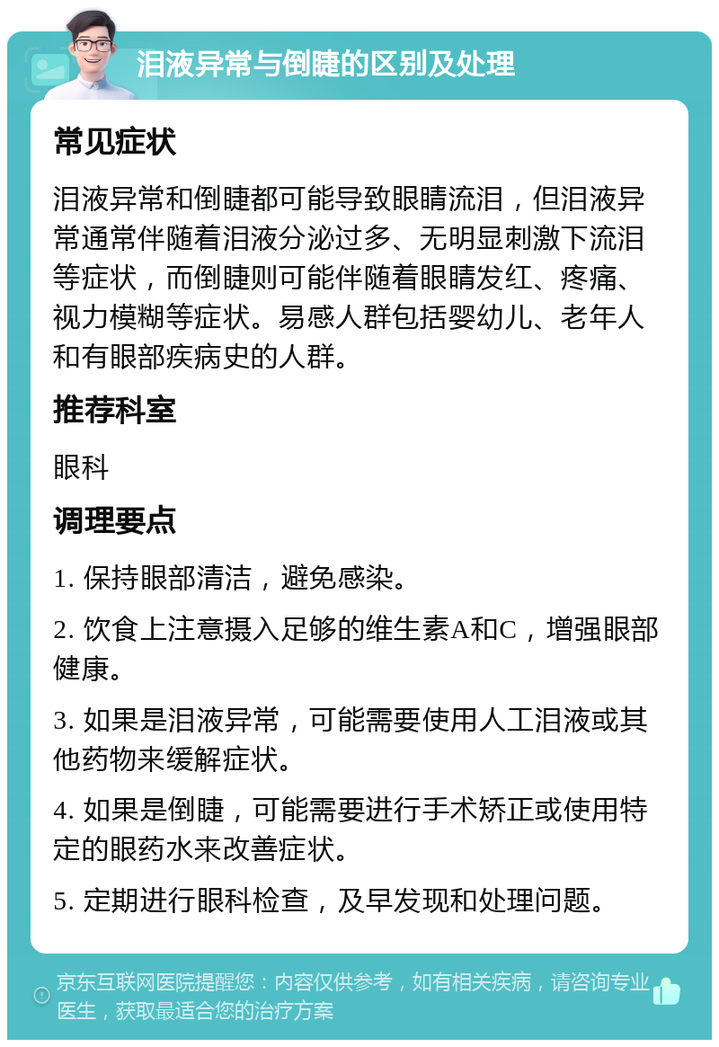 泪液异常与倒睫的区别及处理 常见症状 泪液异常和倒睫都可能导致眼睛流泪，但泪液异常通常伴随着泪液分泌过多、无明显刺激下流泪等症状，而倒睫则可能伴随着眼睛发红、疼痛、视力模糊等症状。易感人群包括婴幼儿、老年人和有眼部疾病史的人群。 推荐科室 眼科 调理要点 1. 保持眼部清洁，避免感染。 2. 饮食上注意摄入足够的维生素A和C，增强眼部健康。 3. 如果是泪液异常，可能需要使用人工泪液或其他药物来缓解症状。 4. 如果是倒睫，可能需要进行手术矫正或使用特定的眼药水来改善症状。 5. 定期进行眼科检查，及早发现和处理问题。