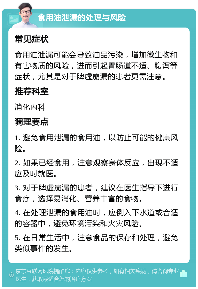 食用油泄漏的处理与风险 常见症状 食用油泄漏可能会导致油品污染，增加微生物和有害物质的风险，进而引起胃肠道不适、腹泻等症状，尤其是对于脾虚崩漏的患者更需注意。 推荐科室 消化内科 调理要点 1. 避免食用泄漏的食用油，以防止可能的健康风险。 2. 如果已经食用，注意观察身体反应，出现不适应及时就医。 3. 对于脾虚崩漏的患者，建议在医生指导下进行食疗，选择易消化、营养丰富的食物。 4. 在处理泄漏的食用油时，应倒入下水道或合适的容器中，避免环境污染和火灾风险。 5. 在日常生活中，注意食品的保存和处理，避免类似事件的发生。