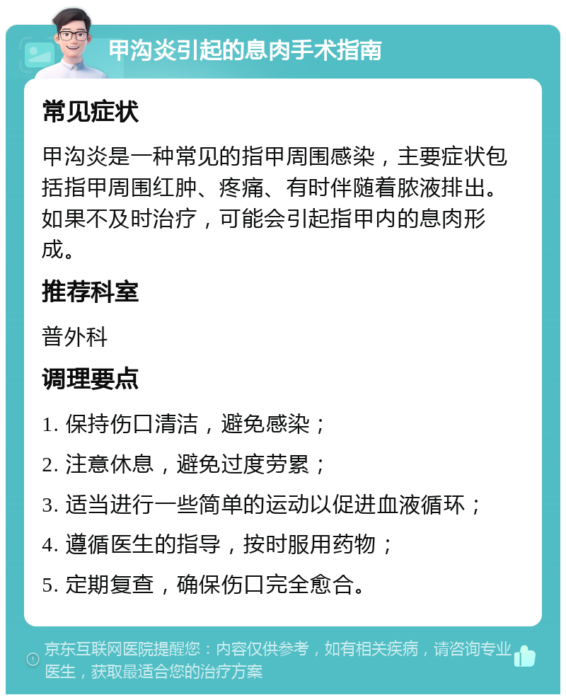 甲沟炎引起的息肉手术指南 常见症状 甲沟炎是一种常见的指甲周围感染，主要症状包括指甲周围红肿、疼痛、有时伴随着脓液排出。如果不及时治疗，可能会引起指甲内的息肉形成。 推荐科室 普外科 调理要点 1. 保持伤口清洁，避免感染； 2. 注意休息，避免过度劳累； 3. 适当进行一些简单的运动以促进血液循环； 4. 遵循医生的指导，按时服用药物； 5. 定期复查，确保伤口完全愈合。