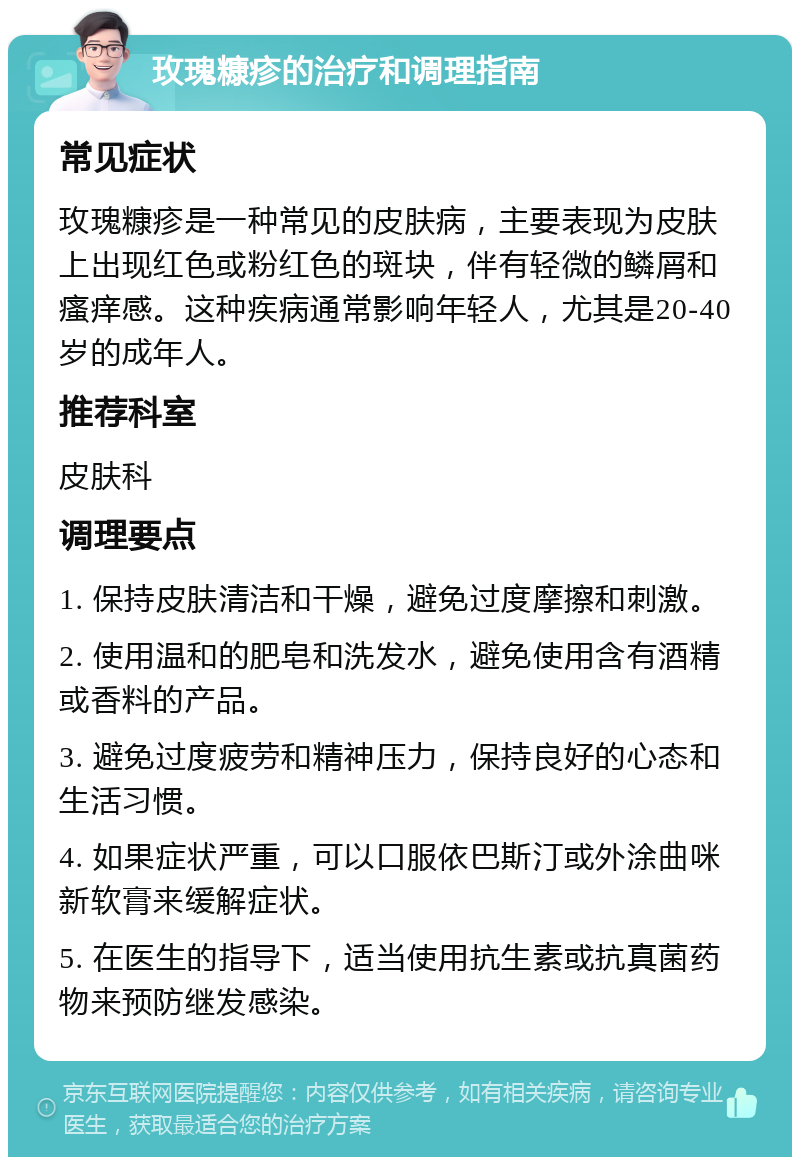 玫瑰糠疹的治疗和调理指南 常见症状 玫瑰糠疹是一种常见的皮肤病，主要表现为皮肤上出现红色或粉红色的斑块，伴有轻微的鳞屑和瘙痒感。这种疾病通常影响年轻人，尤其是20-40岁的成年人。 推荐科室 皮肤科 调理要点 1. 保持皮肤清洁和干燥，避免过度摩擦和刺激。 2. 使用温和的肥皂和洗发水，避免使用含有酒精或香料的产品。 3. 避免过度疲劳和精神压力，保持良好的心态和生活习惯。 4. 如果症状严重，可以口服依巴斯汀或外涂曲咪新软膏来缓解症状。 5. 在医生的指导下，适当使用抗生素或抗真菌药物来预防继发感染。