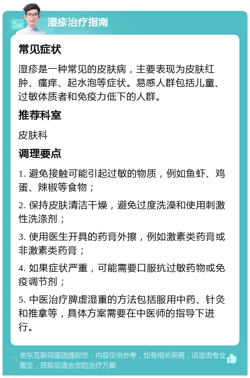 湿疹治疗指南 常见症状 湿疹是一种常见的皮肤病，主要表现为皮肤红肿、瘙痒、起水泡等症状。易感人群包括儿童、过敏体质者和免疫力低下的人群。 推荐科室 皮肤科 调理要点 1. 避免接触可能引起过敏的物质，例如鱼虾、鸡蛋、辣椒等食物； 2. 保持皮肤清洁干燥，避免过度洗澡和使用刺激性洗涤剂； 3. 使用医生开具的药膏外擦，例如激素类药膏或非激素类药膏； 4. 如果症状严重，可能需要口服抗过敏药物或免疫调节剂； 5. 中医治疗脾虚湿重的方法包括服用中药、针灸和推拿等，具体方案需要在中医师的指导下进行。