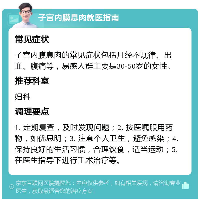 子宫内膜息肉就医指南 常见症状 子宫内膜息肉的常见症状包括月经不规律、出血、腹痛等，易感人群主要是30-50岁的女性。 推荐科室 妇科 调理要点 1. 定期复查，及时发现问题；2. 按医嘱服用药物，如优思明；3. 注意个人卫生，避免感染；4. 保持良好的生活习惯，合理饮食，适当运动；5. 在医生指导下进行手术治疗等。