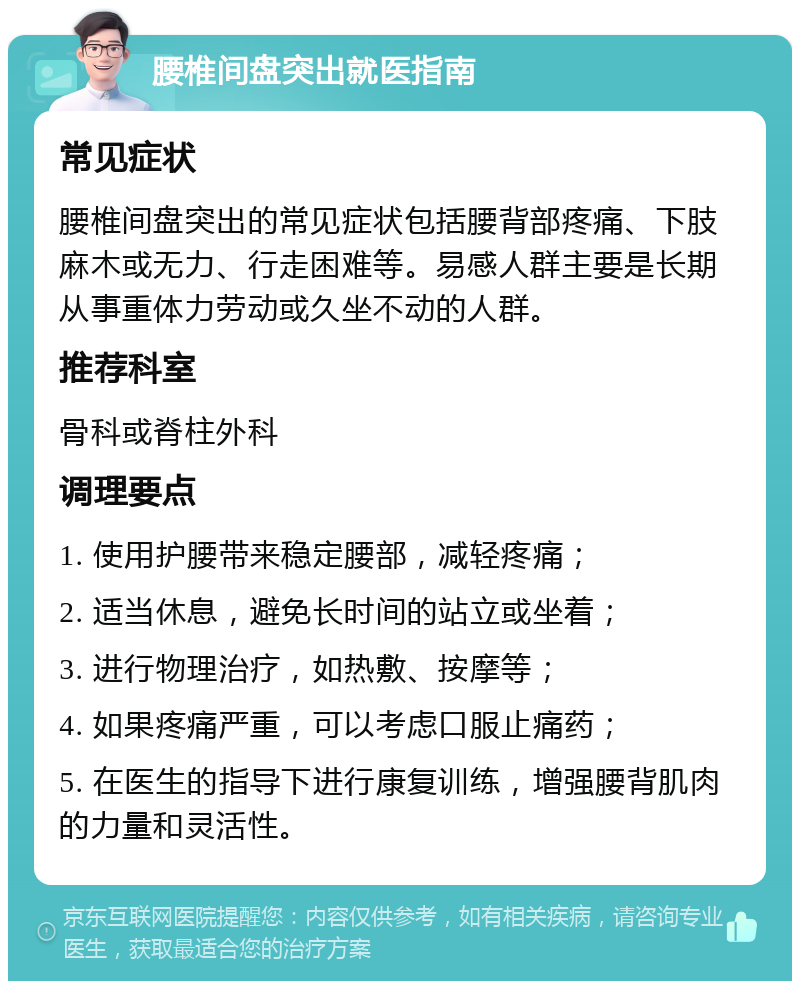 腰椎间盘突出就医指南 常见症状 腰椎间盘突出的常见症状包括腰背部疼痛、下肢麻木或无力、行走困难等。易感人群主要是长期从事重体力劳动或久坐不动的人群。 推荐科室 骨科或脊柱外科 调理要点 1. 使用护腰带来稳定腰部，减轻疼痛； 2. 适当休息，避免长时间的站立或坐着； 3. 进行物理治疗，如热敷、按摩等； 4. 如果疼痛严重，可以考虑口服止痛药； 5. 在医生的指导下进行康复训练，增强腰背肌肉的力量和灵活性。