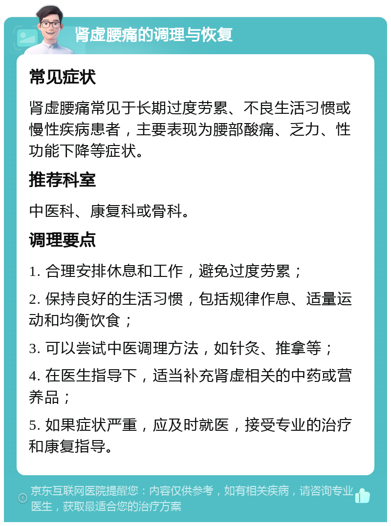 肾虚腰痛的调理与恢复 常见症状 肾虚腰痛常见于长期过度劳累、不良生活习惯或慢性疾病患者，主要表现为腰部酸痛、乏力、性功能下降等症状。 推荐科室 中医科、康复科或骨科。 调理要点 1. 合理安排休息和工作，避免过度劳累； 2. 保持良好的生活习惯，包括规律作息、适量运动和均衡饮食； 3. 可以尝试中医调理方法，如针灸、推拿等； 4. 在医生指导下，适当补充肾虚相关的中药或营养品； 5. 如果症状严重，应及时就医，接受专业的治疗和康复指导。