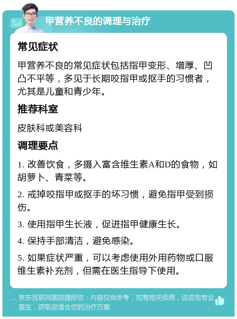 甲营养不良的调理与治疗 常见症状 甲营养不良的常见症状包括指甲变形、增厚、凹凸不平等，多见于长期咬指甲或抠手的习惯者，尤其是儿童和青少年。 推荐科室 皮肤科或美容科 调理要点 1. 改善饮食，多摄入富含维生素A和D的食物，如胡萝卜、青菜等。 2. 戒掉咬指甲或抠手的坏习惯，避免指甲受到损伤。 3. 使用指甲生长液，促进指甲健康生长。 4. 保持手部清洁，避免感染。 5. 如果症状严重，可以考虑使用外用药物或口服维生素补充剂，但需在医生指导下使用。