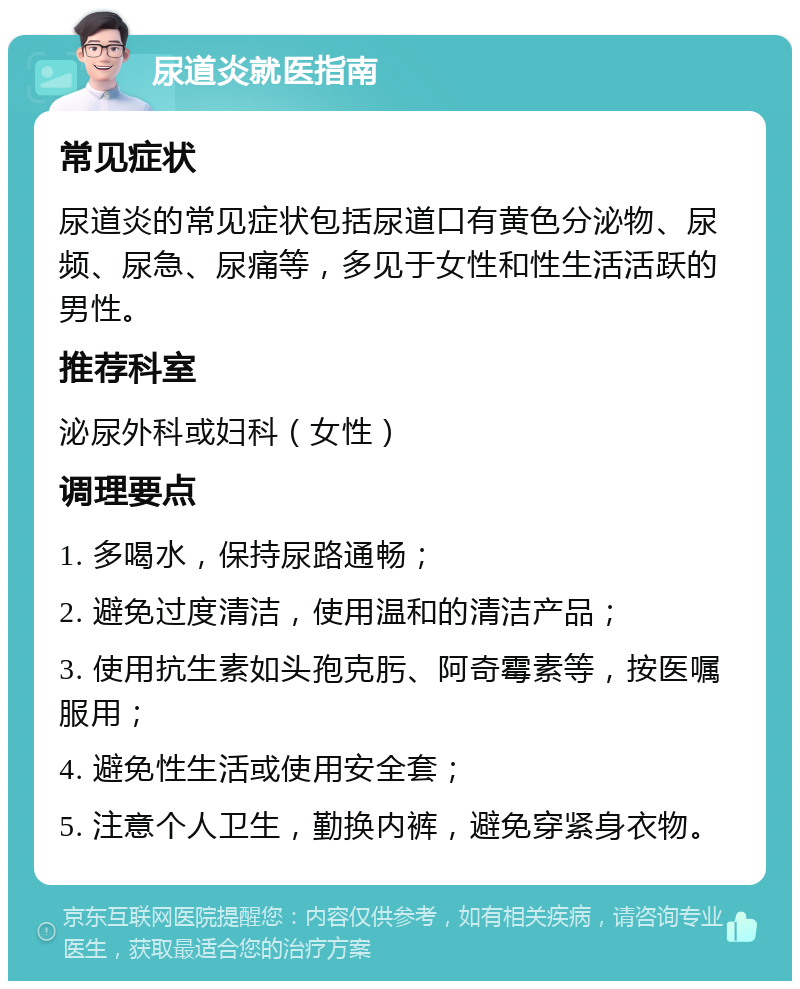 尿道炎就医指南 常见症状 尿道炎的常见症状包括尿道口有黄色分泌物、尿频、尿急、尿痛等，多见于女性和性生活活跃的男性。 推荐科室 泌尿外科或妇科（女性） 调理要点 1. 多喝水，保持尿路通畅； 2. 避免过度清洁，使用温和的清洁产品； 3. 使用抗生素如头孢克肟、阿奇霉素等，按医嘱服用； 4. 避免性生活或使用安全套； 5. 注意个人卫生，勤换内裤，避免穿紧身衣物。