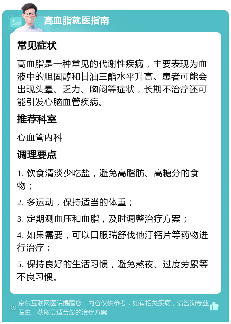 高血脂就医指南 常见症状 高血脂是一种常见的代谢性疾病，主要表现为血液中的胆固醇和甘油三酯水平升高。患者可能会出现头晕、乏力、胸闷等症状，长期不治疗还可能引发心脑血管疾病。 推荐科室 心血管内科 调理要点 1. 饮食清淡少吃盐，避免高脂肪、高糖分的食物； 2. 多运动，保持适当的体重； 3. 定期测血压和血脂，及时调整治疗方案； 4. 如果需要，可以口服瑞舒伐他汀钙片等药物进行治疗； 5. 保持良好的生活习惯，避免熬夜、过度劳累等不良习惯。