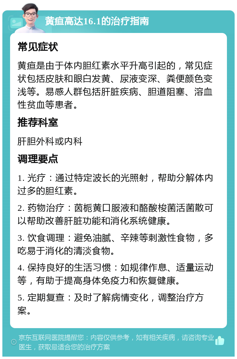 黄疸高达16.1的治疗指南 常见症状 黄疸是由于体内胆红素水平升高引起的，常见症状包括皮肤和眼白发黄、尿液变深、粪便颜色变浅等。易感人群包括肝脏疾病、胆道阻塞、溶血性贫血等患者。 推荐科室 肝胆外科或内科 调理要点 1. 光疗：通过特定波长的光照射，帮助分解体内过多的胆红素。 2. 药物治疗：茵栀黄口服液和酪酸梭菌活菌散可以帮助改善肝脏功能和消化系统健康。 3. 饮食调理：避免油腻、辛辣等刺激性食物，多吃易于消化的清淡食物。 4. 保持良好的生活习惯：如规律作息、适量运动等，有助于提高身体免疫力和恢复健康。 5. 定期复查：及时了解病情变化，调整治疗方案。