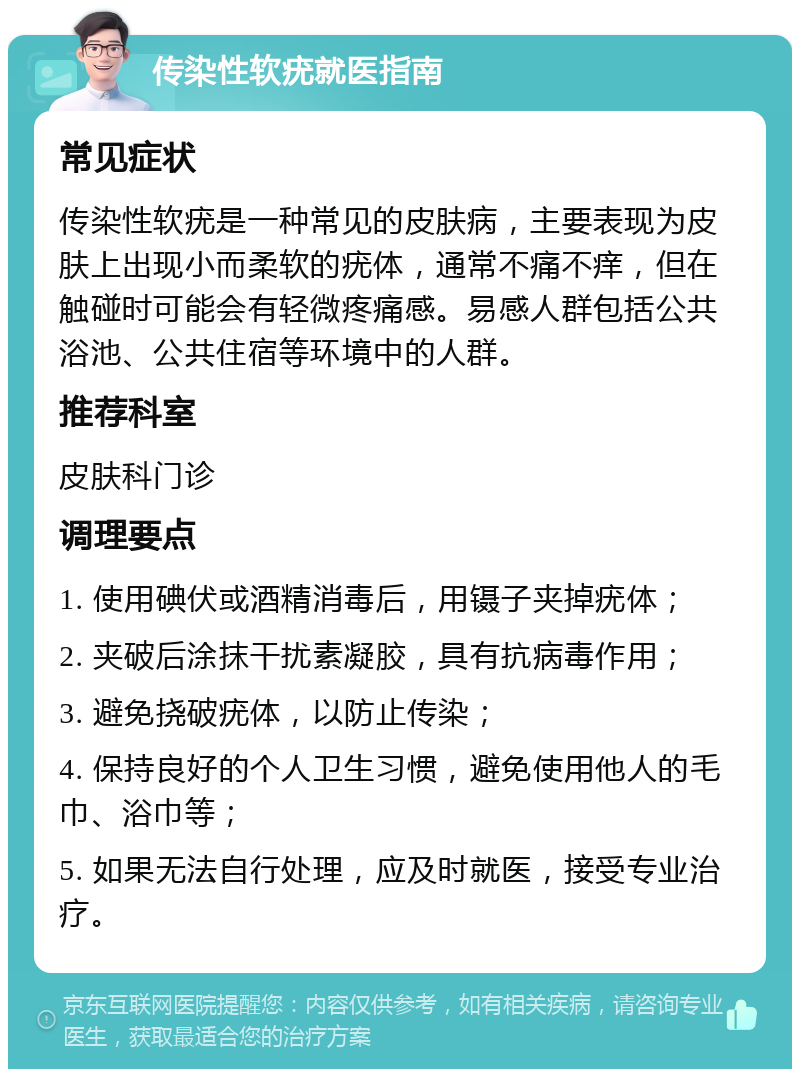 传染性软疣就医指南 常见症状 传染性软疣是一种常见的皮肤病，主要表现为皮肤上出现小而柔软的疣体，通常不痛不痒，但在触碰时可能会有轻微疼痛感。易感人群包括公共浴池、公共住宿等环境中的人群。 推荐科室 皮肤科门诊 调理要点 1. 使用碘伏或酒精消毒后，用镊子夹掉疣体； 2. 夹破后涂抹干扰素凝胶，具有抗病毒作用； 3. 避免挠破疣体，以防止传染； 4. 保持良好的个人卫生习惯，避免使用他人的毛巾、浴巾等； 5. 如果无法自行处理，应及时就医，接受专业治疗。