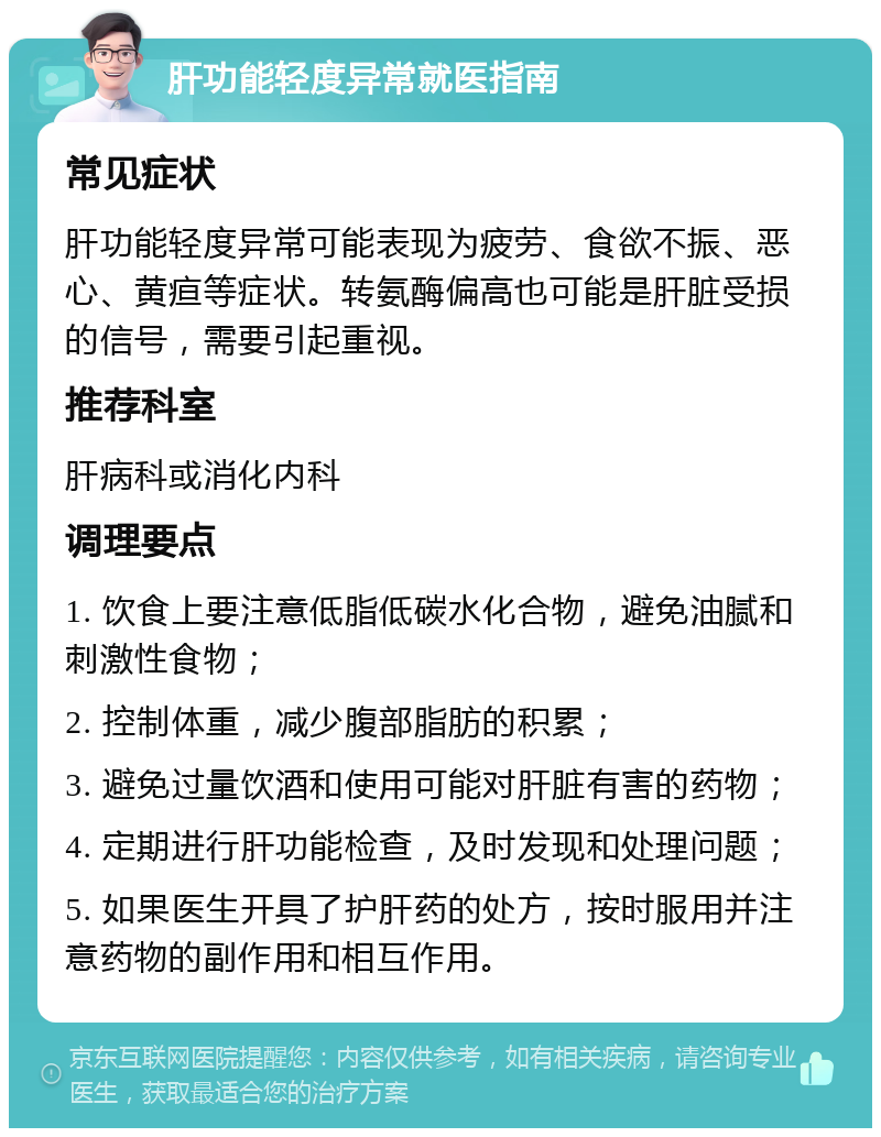 肝功能轻度异常就医指南 常见症状 肝功能轻度异常可能表现为疲劳、食欲不振、恶心、黄疸等症状。转氨酶偏高也可能是肝脏受损的信号，需要引起重视。 推荐科室 肝病科或消化内科 调理要点 1. 饮食上要注意低脂低碳水化合物，避免油腻和刺激性食物； 2. 控制体重，减少腹部脂肪的积累； 3. 避免过量饮酒和使用可能对肝脏有害的药物； 4. 定期进行肝功能检查，及时发现和处理问题； 5. 如果医生开具了护肝药的处方，按时服用并注意药物的副作用和相互作用。