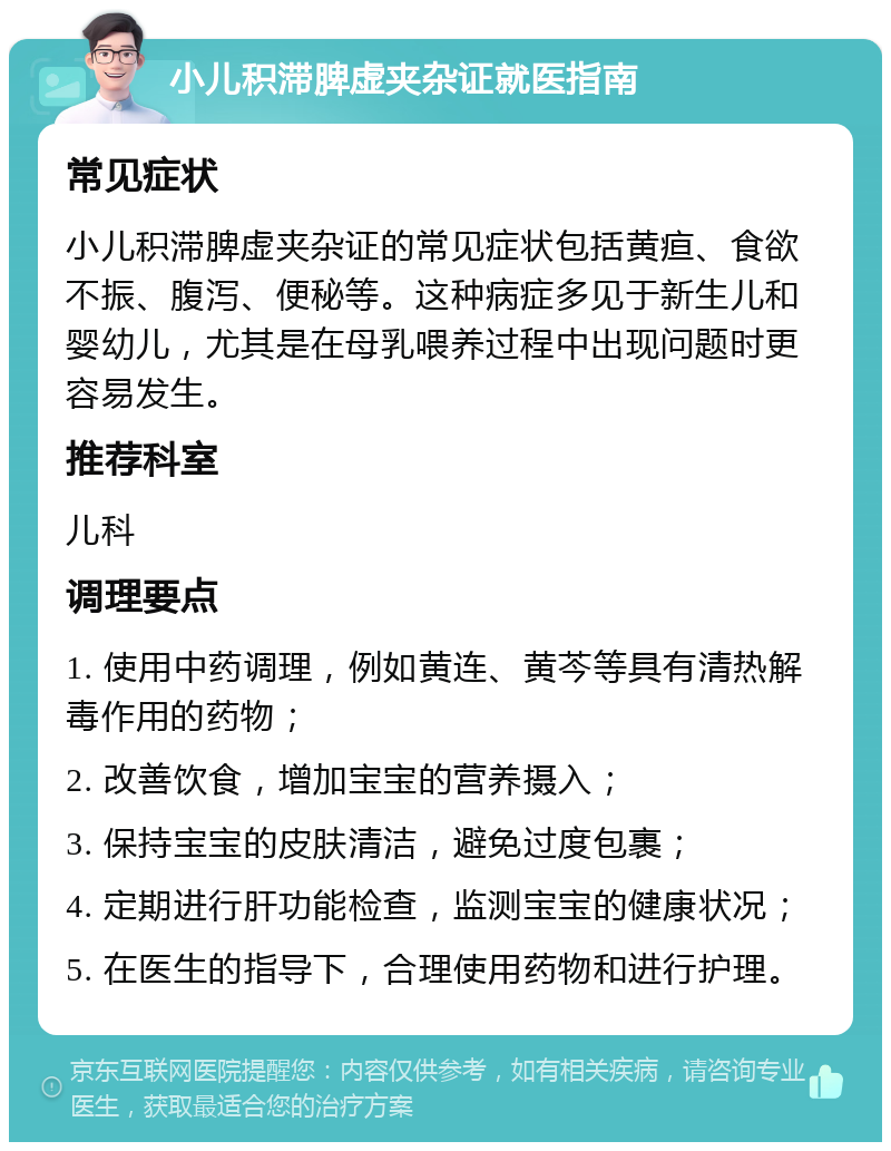 小儿积滞脾虚夹杂证就医指南 常见症状 小儿积滞脾虚夹杂证的常见症状包括黄疸、食欲不振、腹泻、便秘等。这种病症多见于新生儿和婴幼儿，尤其是在母乳喂养过程中出现问题时更容易发生。 推荐科室 儿科 调理要点 1. 使用中药调理，例如黄连、黄芩等具有清热解毒作用的药物； 2. 改善饮食，增加宝宝的营养摄入； 3. 保持宝宝的皮肤清洁，避免过度包裹； 4. 定期进行肝功能检查，监测宝宝的健康状况； 5. 在医生的指导下，合理使用药物和进行护理。