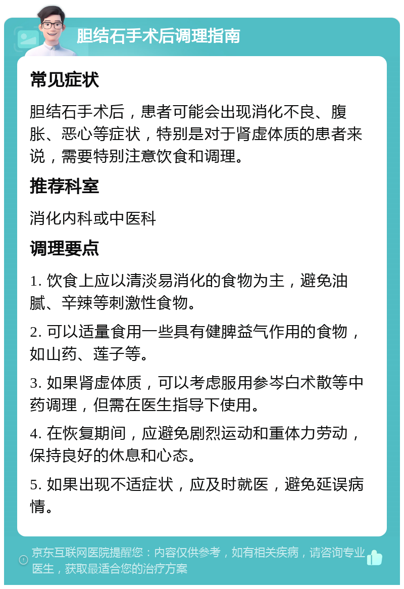 胆结石手术后调理指南 常见症状 胆结石手术后，患者可能会出现消化不良、腹胀、恶心等症状，特别是对于肾虚体质的患者来说，需要特别注意饮食和调理。 推荐科室 消化内科或中医科 调理要点 1. 饮食上应以清淡易消化的食物为主，避免油腻、辛辣等刺激性食物。 2. 可以适量食用一些具有健脾益气作用的食物，如山药、莲子等。 3. 如果肾虚体质，可以考虑服用参岑白术散等中药调理，但需在医生指导下使用。 4. 在恢复期间，应避免剧烈运动和重体力劳动，保持良好的休息和心态。 5. 如果出现不适症状，应及时就医，避免延误病情。