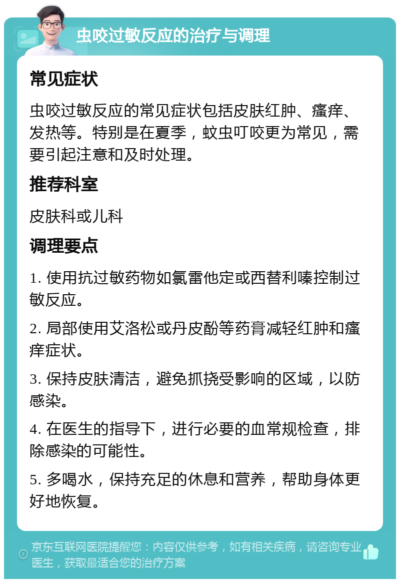 虫咬过敏反应的治疗与调理 常见症状 虫咬过敏反应的常见症状包括皮肤红肿、瘙痒、发热等。特别是在夏季，蚊虫叮咬更为常见，需要引起注意和及时处理。 推荐科室 皮肤科或儿科 调理要点 1. 使用抗过敏药物如氯雷他定或西替利嗪控制过敏反应。 2. 局部使用艾洛松或丹皮酚等药膏减轻红肿和瘙痒症状。 3. 保持皮肤清洁，避免抓挠受影响的区域，以防感染。 4. 在医生的指导下，进行必要的血常规检查，排除感染的可能性。 5. 多喝水，保持充足的休息和营养，帮助身体更好地恢复。