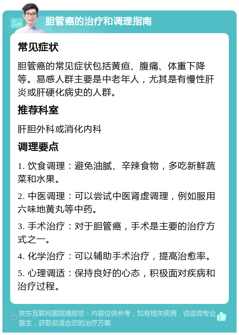 胆管癌的治疗和调理指南 常见症状 胆管癌的常见症状包括黄疸、腹痛、体重下降等。易感人群主要是中老年人，尤其是有慢性肝炎或肝硬化病史的人群。 推荐科室 肝胆外科或消化内科 调理要点 1. 饮食调理：避免油腻、辛辣食物，多吃新鲜蔬菜和水果。 2. 中医调理：可以尝试中医肾虚调理，例如服用六味地黄丸等中药。 3. 手术治疗：对于胆管癌，手术是主要的治疗方式之一。 4. 化学治疗：可以辅助手术治疗，提高治愈率。 5. 心理调适：保持良好的心态，积极面对疾病和治疗过程。