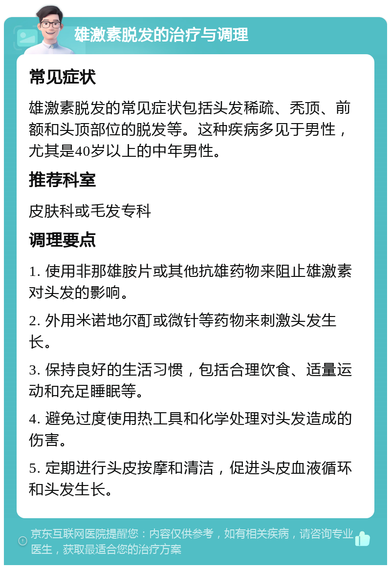 雄激素脱发的治疗与调理 常见症状 雄激素脱发的常见症状包括头发稀疏、秃顶、前额和头顶部位的脱发等。这种疾病多见于男性，尤其是40岁以上的中年男性。 推荐科室 皮肤科或毛发专科 调理要点 1. 使用非那雄胺片或其他抗雄药物来阻止雄激素对头发的影响。 2. 外用米诺地尔酊或微针等药物来刺激头发生长。 3. 保持良好的生活习惯，包括合理饮食、适量运动和充足睡眠等。 4. 避免过度使用热工具和化学处理对头发造成的伤害。 5. 定期进行头皮按摩和清洁，促进头皮血液循环和头发生长。