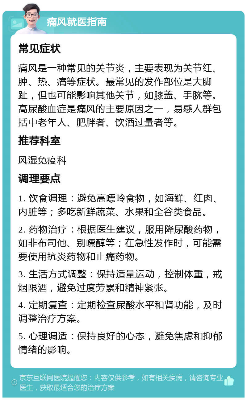 痛风就医指南 常见症状 痛风是一种常见的关节炎，主要表现为关节红、肿、热、痛等症状。最常见的发作部位是大脚趾，但也可能影响其他关节，如膝盖、手腕等。高尿酸血症是痛风的主要原因之一，易感人群包括中老年人、肥胖者、饮酒过量者等。 推荐科室 风湿免疫科 调理要点 1. 饮食调理：避免高嘌呤食物，如海鲜、红肉、内脏等；多吃新鲜蔬菜、水果和全谷类食品。 2. 药物治疗：根据医生建议，服用降尿酸药物，如非布司他、别嘌醇等；在急性发作时，可能需要使用抗炎药物和止痛药物。 3. 生活方式调整：保持适量运动，控制体重，戒烟限酒，避免过度劳累和精神紧张。 4. 定期复查：定期检查尿酸水平和肾功能，及时调整治疗方案。 5. 心理调适：保持良好的心态，避免焦虑和抑郁情绪的影响。