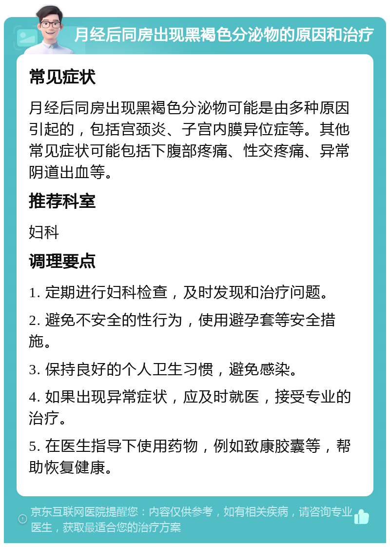 月经后同房出现黑褐色分泌物的原因和治疗 常见症状 月经后同房出现黑褐色分泌物可能是由多种原因引起的，包括宫颈炎、子宫内膜异位症等。其他常见症状可能包括下腹部疼痛、性交疼痛、异常阴道出血等。 推荐科室 妇科 调理要点 1. 定期进行妇科检查，及时发现和治疗问题。 2. 避免不安全的性行为，使用避孕套等安全措施。 3. 保持良好的个人卫生习惯，避免感染。 4. 如果出现异常症状，应及时就医，接受专业的治疗。 5. 在医生指导下使用药物，例如致康胶囊等，帮助恢复健康。