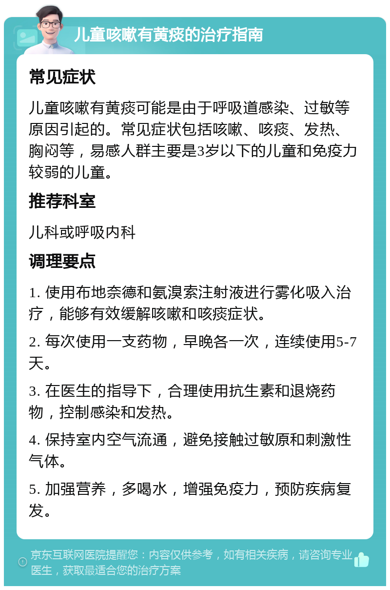 儿童咳嗽有黄痰的治疗指南 常见症状 儿童咳嗽有黄痰可能是由于呼吸道感染、过敏等原因引起的。常见症状包括咳嗽、咳痰、发热、胸闷等，易感人群主要是3岁以下的儿童和免疫力较弱的儿童。 推荐科室 儿科或呼吸内科 调理要点 1. 使用布地奈德和氨溴索注射液进行雾化吸入治疗，能够有效缓解咳嗽和咳痰症状。 2. 每次使用一支药物，早晚各一次，连续使用5-7天。 3. 在医生的指导下，合理使用抗生素和退烧药物，控制感染和发热。 4. 保持室内空气流通，避免接触过敏原和刺激性气体。 5. 加强营养，多喝水，增强免疫力，预防疾病复发。