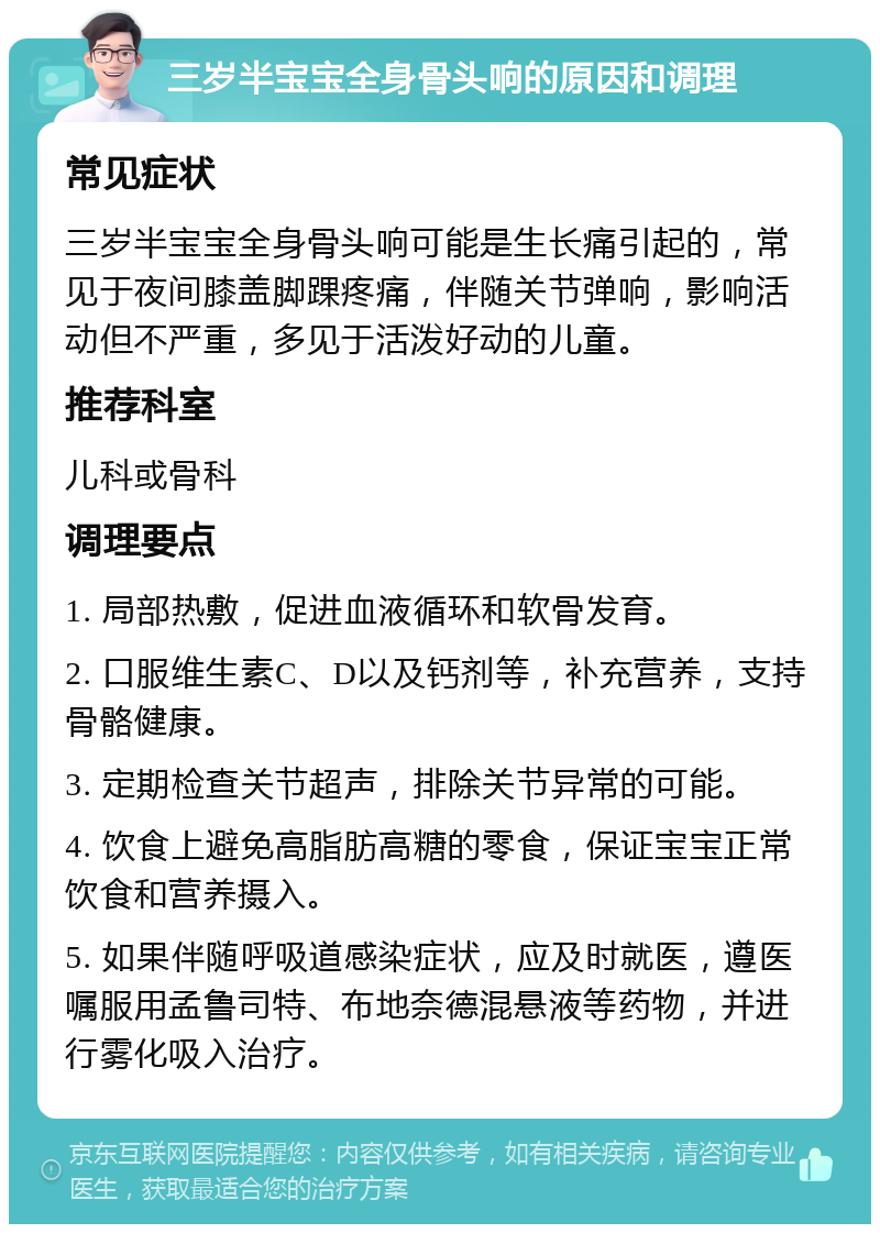 三岁半宝宝全身骨头响的原因和调理 常见症状 三岁半宝宝全身骨头响可能是生长痛引起的，常见于夜间膝盖脚踝疼痛，伴随关节弹响，影响活动但不严重，多见于活泼好动的儿童。 推荐科室 儿科或骨科 调理要点 1. 局部热敷，促进血液循环和软骨发育。 2. 口服维生素C、D以及钙剂等，补充营养，支持骨骼健康。 3. 定期检查关节超声，排除关节异常的可能。 4. 饮食上避免高脂肪高糖的零食，保证宝宝正常饮食和营养摄入。 5. 如果伴随呼吸道感染症状，应及时就医，遵医嘱服用孟鲁司特、布地奈德混悬液等药物，并进行雾化吸入治疗。